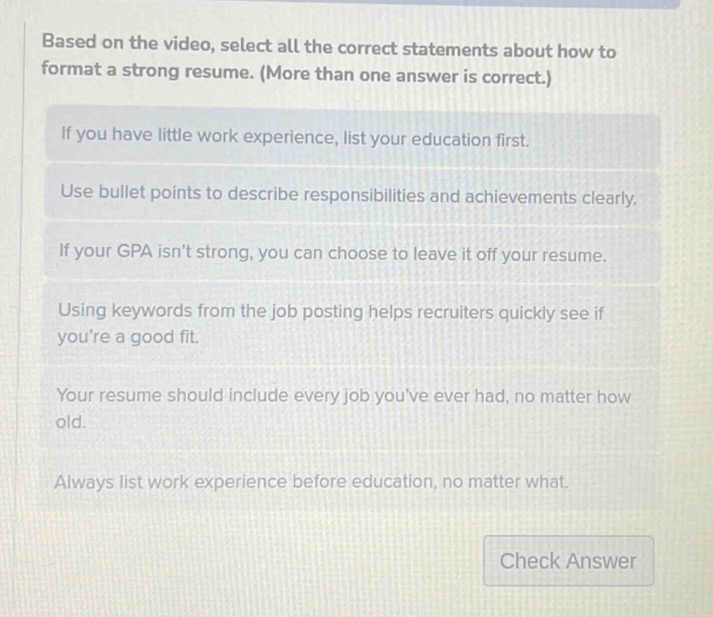 based on the video, select all the correct statements about how to format a strong resume. (more than one answer is correct.)\nif you have little work experience, list your education first.\nuse bullet points to describe responsibilities and achievements clearly.\nif your gpa isn’t strong, you can choose to leave it off your resume.\nusing keywords from the job posting helps recruiters quickly see if you’re a good fit.\nyour resume should include every job you’ve ever had, no matter how old.\nalways list work experience before education, no matter what.