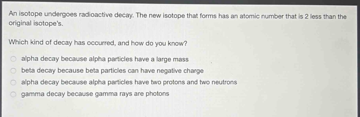 an isotope undergoes radioactive decay. the new isotope that forms has an atomic number that is 2 less than the original isotopes.\nwhich kind of decay has occurred, and how do you know?\nalpha decay because alpha particles have a large mass\nbeta decay because beta particles can have negative charge\nalpha decay because alpha particles have two protons and two neutrons\ngamma decay because gamma rays are photons