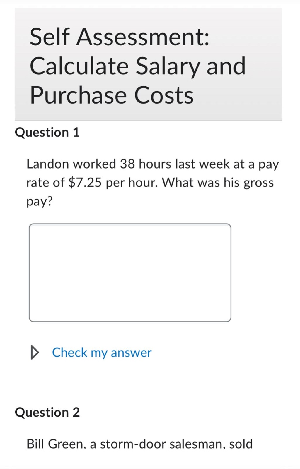 self assessment: calculate salary and purchase costs\nquestion 1\nlandon worked 38 hours last week at a pay rate of $7.25 per hour. what was his gross pay?\n\ncheck my answer\nquestion 2\nbill green, a storm - door salesman. sold