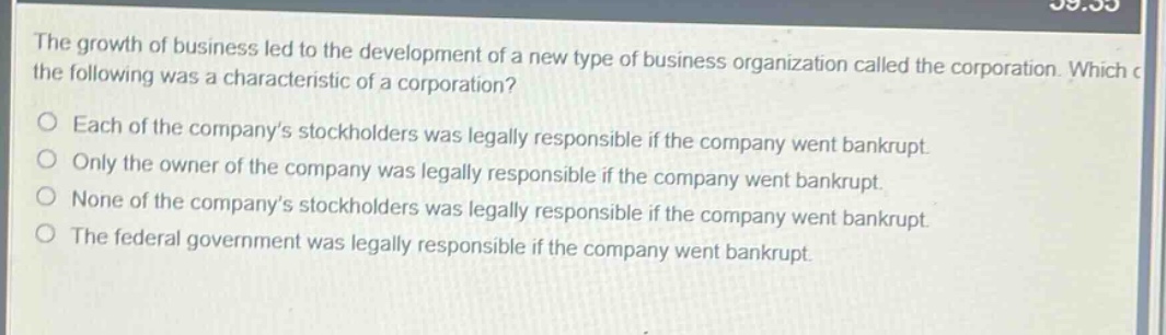 the growth of business led to the development of a new type of business organization called the corporation. which of the following was a characteristic of a corporation?\no each of the company’s stockholders was legally responsible if the company went bankrupt.\no only the owner of the company was legally responsible if the company went bankrupt.\no none of the company’s stockholders was legally responsible if the company went bankrupt.\no the federal government was legally responsible if the company went bankrupt.