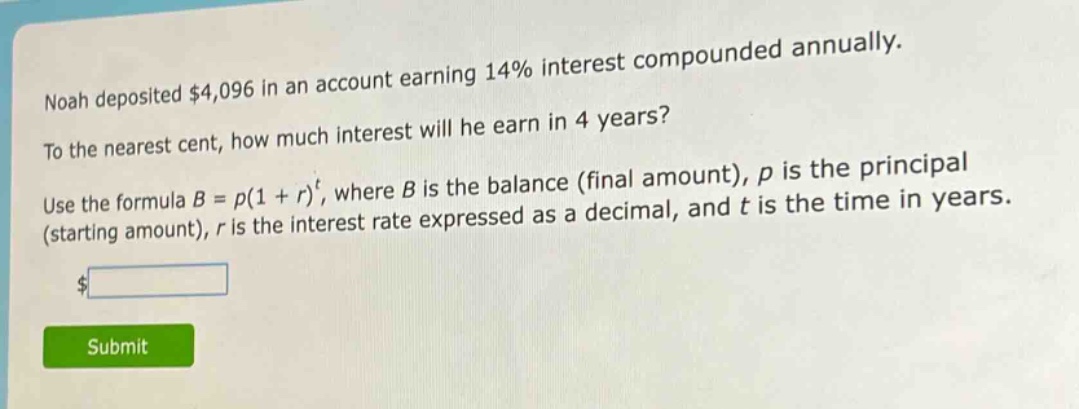 noah deposited $4,096 in an account earning 14% interest compounded annually. to the nearest cent, how much interest will he earn in 4 years? use the formula $b = p(1 + r)^t$, where $b$ is the balance (final amount), $p$ is the principal (starting amount), $r$ is the interest rate expressed as a decimal, and $t$ is the time in years.