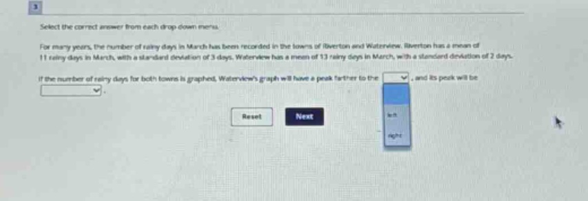 select the correct answer from each drop - down menu. for many years, the number of rainy days in march has been recorded in the towns of riverton and waterview. riverton has a mean of 11 rainy days in march, with a standard deviation of 3 days. waterview has a mean of 13 rainy days in march, with a standard deviation of 2 days. if the number of rainy days for both towns is graphed, waterviews graph will have a peak farther to the drop - down 1, and its peak will be drop - down 2.