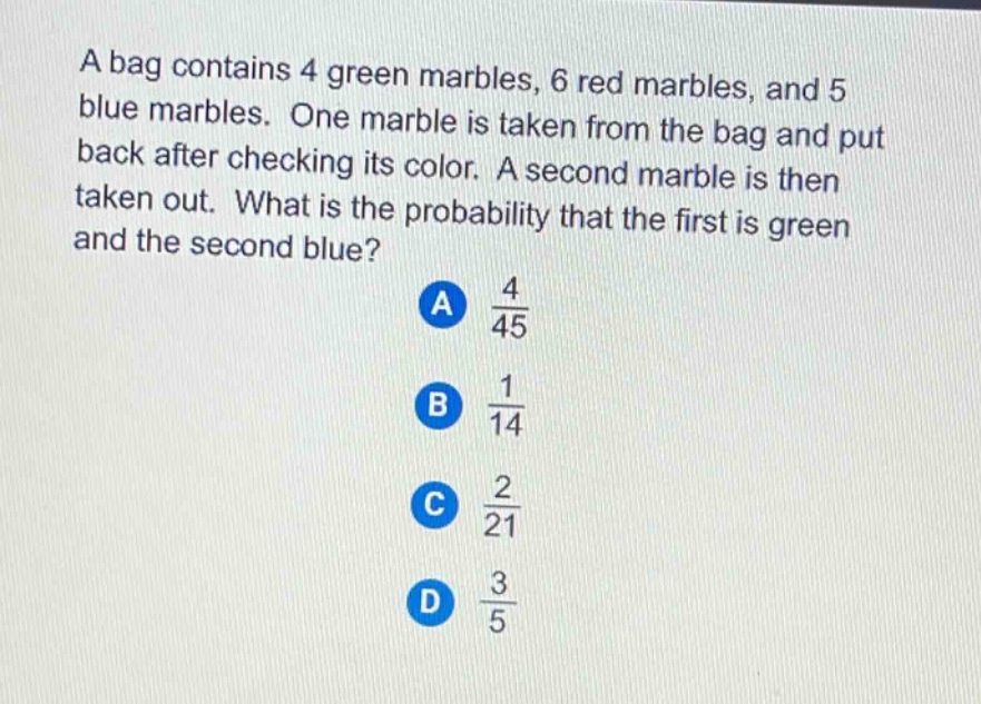 a bag contains 4 green marbles, 6 red marbles, and 5 blue marbles. one marble is taken from the bag and put back after checking its color. a second marble is then taken out. what is the probability that the first is green and the second blue?\na $\frac{4}{45}$\nb $\frac{1}{14}$\nc $\frac{2}{21}$\nd $\frac{3}{5}$
