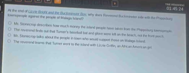 at the end of lizzie bright and the buckminster boy, why does reverend buckminster side with the phippsburg townspeople against the people of malaga island?\nmr. stonecrop describes how much money the island people have taken from the phippsburg townspeople.\nthe reverend finds out that turners baseball bat and glove were left on the beach, not the front porch.\nmr. stonecrop talks about the people in town who would support those on malaga island.\nthe reverend learns that turner went to the island with lizzie griffin, an african - american girl.