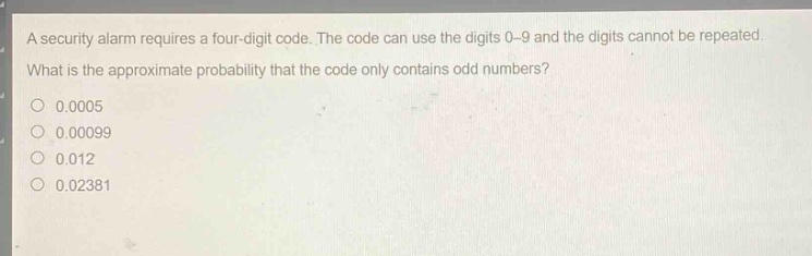 a security alarm requires a four - digit code. the code can use the digits 0 - 9 and the digits cannot be repeated. what is the approximate probability that the code only contains odd numbers?\n0.0005\n0.00099\n0.012\n0.02381