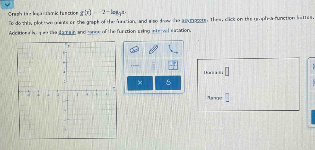 graph the logarithmic function $g(x)=-2 - \\log_3x$. to do this, plot two points on the graph of the function, and also draw the asymptote. then, click on the graph - a - function button. additionally, give the domain and range of the function using interval notation.