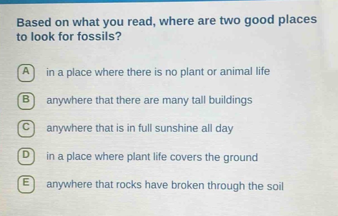 based on what you read, where are two good places to look for fossils?\na in a place where there is no plant or animal life\nb anywhere that there are many tall buildings\nc anywhere that is in full sunshine all day\nd in a place where plant life covers the ground\ne anywhere that rocks have broken through the soil