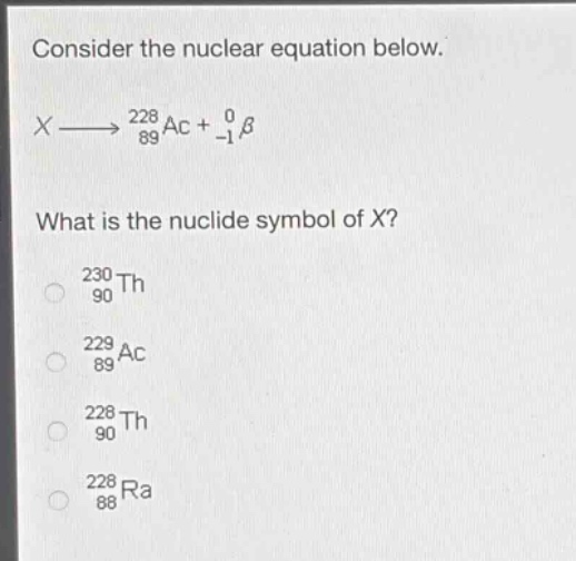 consider the nuclear equation below.\nx→89228ac + -10β\nwhat is the nuclide symbol of x?\n90230th\n89229ac\n90228th\n88228ra