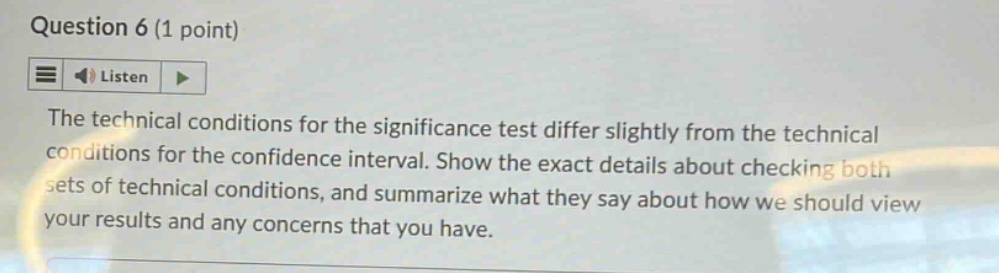 question 6 (1 point)\nlisten\nthe technical conditions for the significance test differ slightly from the technical conditions for the confidence interval. show the exact details about checking both sets of technical conditions, and summarize what they say about how we should view your results and any concerns that you have.