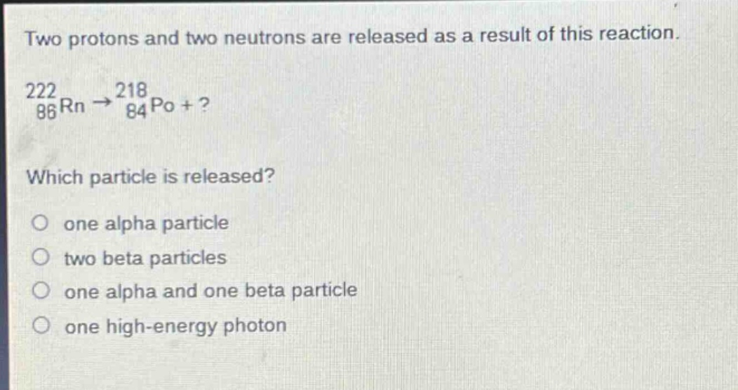 two protons and two neutrons are released as a result of this reaction.\n$_{86}^{222}rn\\rightarrow_{84}^{218}po +?$ \nwhich particle is released?\no one alpha particle\no two beta particles\no one alpha and one beta particle\no one high - energy photon