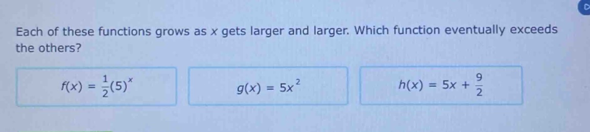 each of these functions grows as x gets larger and larger. which function eventually exceeds the others?\n$f(x)=\frac{1}{2}(5)^{x}$ $g(x)=5x^{2}$ $h(x)=5x+\frac{9}{2}$
