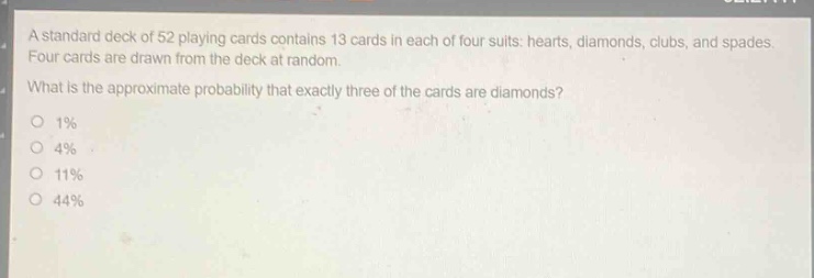 a standard deck of 52 playing cards contains 13 cards in each of four suits: hearts, diamonds, clubs, and spades. four cards are drawn from the deck at random. what is the approximate probability that exactly three of the cards are diamonds?\no 1%\no 4%\no 11%\no 44%