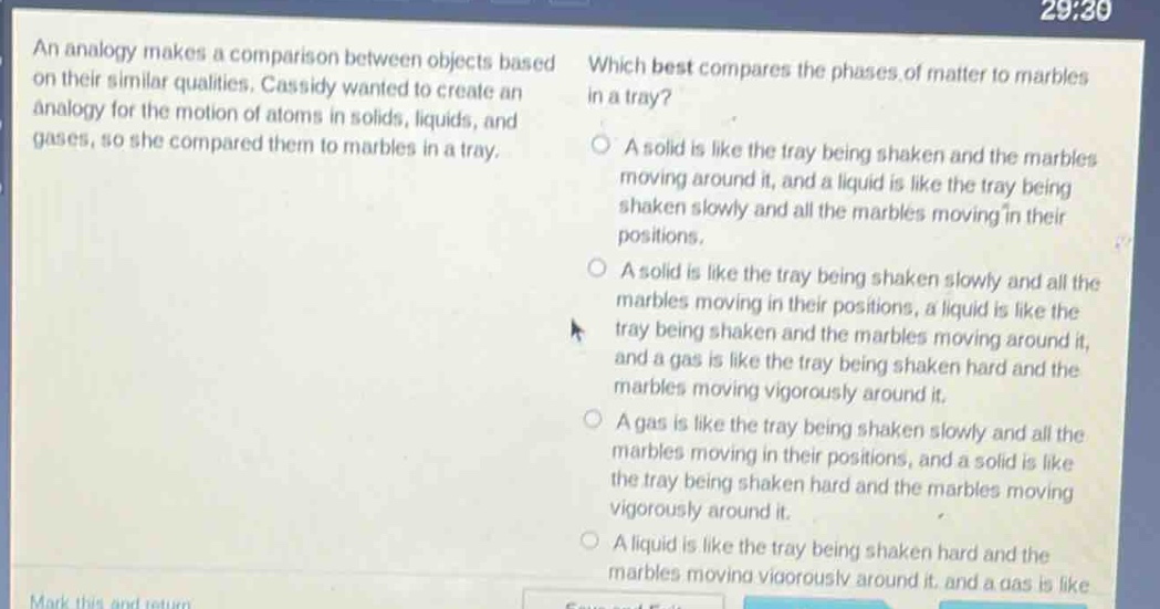 an analogy makes a comparison between objects based on their similar qualities. cassidy wanted to create an analogy for the motion of atoms in solids, liquids, and gases, so she compared them to marbles in a tray. which best compares the phases of matter to marbles in a tray? a solid is like the tray being shaken and the marbles moving around it, and a liquid is like the tray being shaken slowly and all the marbles moving in their positions. a solid is like the tray being shaken slowly and all the marbles moving in their positions, a liquid is like the tray being shaken and the marbles moving around it, and a gas is like the tray being shaken hard and the marbles moving vigorously around it. a gas is like the tray being shaken slowly and all the marbles moving in their positions, and a solid is like the tray being shaken hard and the marbles moving vigorously around it. a liquid is like the tray being shaken hard and the marbles moving vigorously around it, and a gas is like