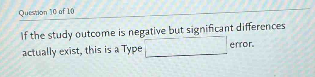 question 10 of 10\nif the study outcome is negative but significant differences actually exist, this is a type error.
