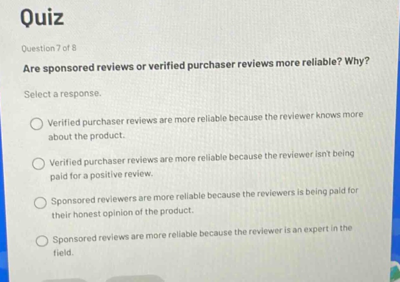 quiz\nquestion 7 of 8\nare sponsored reviews or verified purchaser reviews more reliable? why?\nselect a response.\n○ verified purchaser reviews are more reliable because the reviewer knows more about the product.\n○ verified purchaser reviews are more reliable because the reviewer isnt being paid for a positive review.\n○ sponsored reviewers are more reliable because the reviewers is being paid for their honest opinion of the product.\n○ sponsored reviews are more reliable because the reviewer is an expert in the field.