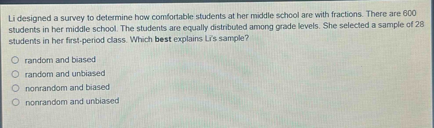 li designed a survey to determine how comfortable students at her middle school are with fractions. there are 600 students in her middle school. the students are equally distributed among grade levels. she selected a sample of 28 students in her first - period class. which best explains lis sample?\nrandom and biased\nrandom and unbiased\nnonrandom and biased\nnonrandom and unbiased