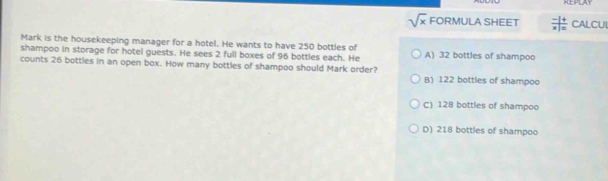 mark is the housekeeping manager for a hotel. he wants to have 250 bottles of shampoo in storage for hotel guests. he sees 2 full boxes of 96 bottles each. he counts 26 bottles in an open box. how many bottles of shampoo should mark order? a) 32 bottles of shampoo b) 122 bottles of shampoo c) 128 bottles of shampoo d) 218 bottles of shampoo