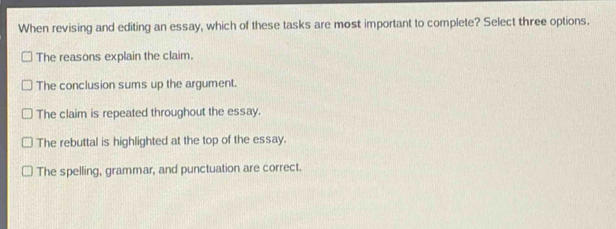 when revising and editing an essay, which of these tasks are most important to complete? select three options.\nthe reasons explain the claim.\nthe conclusion sums up the argument.\nthe claim is repeated throughout the essay.\nthe rebuttal is highlighted at the top of the essay.\nthe spelling, grammar, and punctuation are correct.