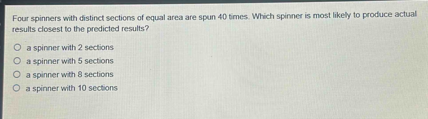 four spinners with distinct sections of equal area are spun 40 times. which spinner is most likely to produce actual results closest to the predicted results?\no a spinner with 2 sections\no a spinner with 5 sections\no a spinner with 8 sections\no a spinner with 10 sections