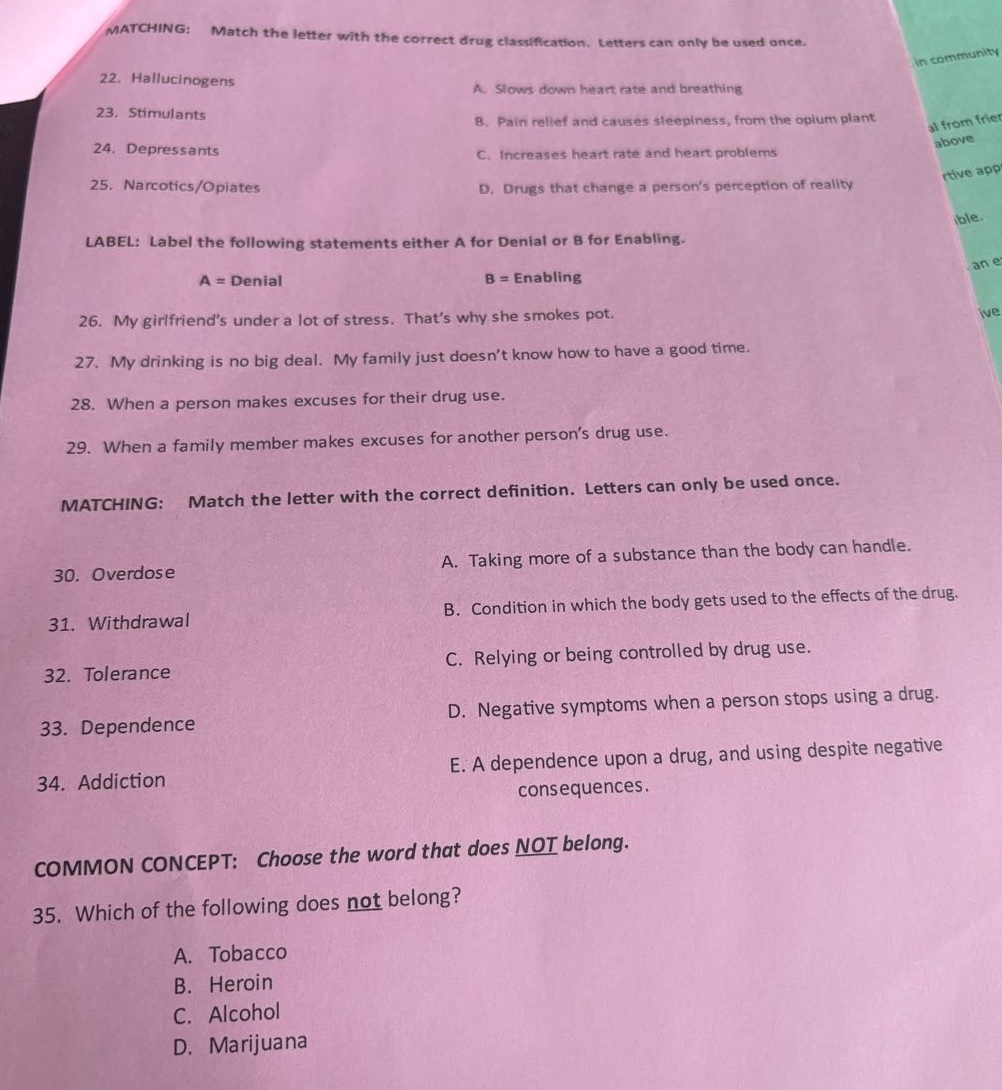 matching: match the letter with the correct drug classification. letters can only be used once.\n22. hallucinogens\n23. stimulants\n24. depressants\n25. narcotics/opiates\na. slows down heart rate and breathing\nb. pain relief and causes sleepiness, from the opium plant\nc. increases heart rate and heart problems\nd. drugs that change a persons perception of reality\nlabel: label the following statements either a for denial or b for enabling.\na = denial\nb = enabling\n26. my girlfriends under a lot of stress. thats why she smokes pot.\n27. my drinking is no big deal. my family just doesnt know how to have a good time.\n28. when a person makes excuses for their drug use.\n29. when a family member makes excuses for another persons drug use.\nmatching: match the letter with the correct definition. letters can only be used once.\n30. overdose\n31. withdrawal\n32. tolerance\n33. dependence\n34. addiction\na. taking more of a substance than the body can handle.\nb. condition in which the body gets used to the effects of the drug.\nc. relying or being controlled by drug use.\nd. negative symptoms when a person stops using a drug.\ne. a dependence upon a drug, and using despite negative consequences.\ncommon concept: choose the word that does not belong.\n35. which of the following does not belong?\na. tobacco\nb. heroin\nc. alcohol\nd. marijuana