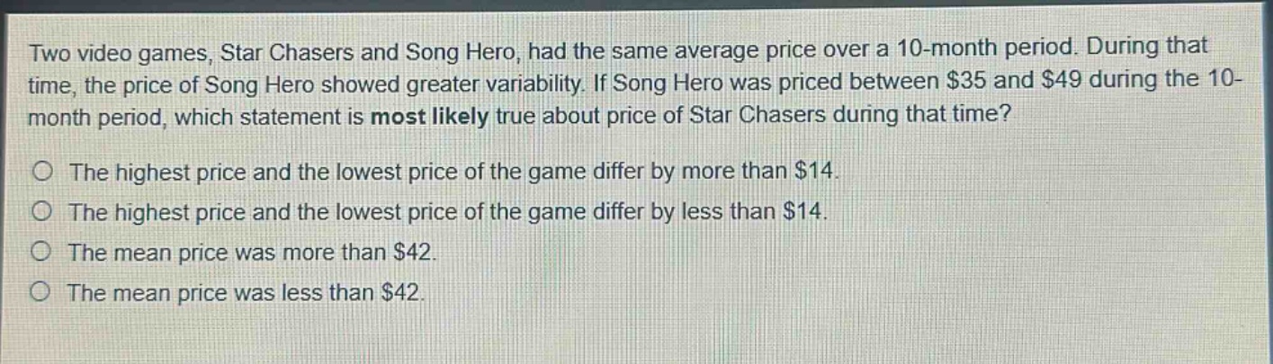 two video games, star chasers and song hero, had the same average price over a 10 - month period. during that time, the price of song hero showed greater variability. if song hero was priced between $35 and $49 during the 10 - month period, which statement is most likely true about price of star chasers during that time?\nthe highest price and the lowest price of the game differ by more than $14.\nthe highest price and the lowest price of the game differ by less than $14.\nthe mean price was more than $42.\nthe mean price was less than $42.