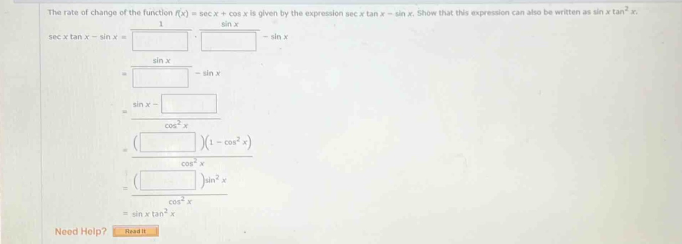 the rate of change of the function (f(x)=sec x+cos x) is given by the expression (sec x\tan x - sin x). show that this expression can also be written as (sin x\tan^{2}x).\n(sec x\tan x-sin x=\frac{1}{square}cdot\frac{sin x}{square}-sin x)\n(=\frac{sin x}{square}-sin x)\n(=\frac{sin x - square}{cos^{2}x})\n(=\frac{(square)(1 - cos^{2}x)}{cos^{2}x})\n(=\frac{(square)sin^{2}x}{cos^{2}x})\n(=sin x\tan^{2}x)\nneed help? read it