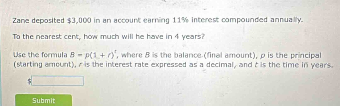 zane deposited $3,000 in an account earning 11% interest compounded annually. to the nearest cent, how much will he have in 4 years? use the formula $b = p(1 + r)^t$, where $b$ is the balance (final amount), $p$ is the principal (starting amount), $r$ is the interest rate expressed as a decimal, and $t$ is the time in years.