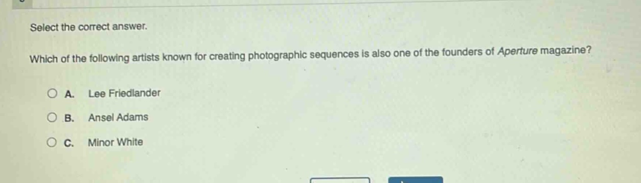 select the correct answer. which of the following artists known for creating photographic sequences is also one of the founders of aperture magazine?\na. lee friedlander\nb. ansel adams\nc. minor white