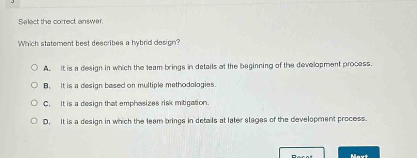select the correct answer. which statement best describes a hybrid design? a. it is a design in which the team brings in details at the beginning of the development process. b. it is a design based on multiple methodologies. c. it is a design that emphasizes risk mitigation. d. it is a design in which the team brings in details at later stages of the development process.