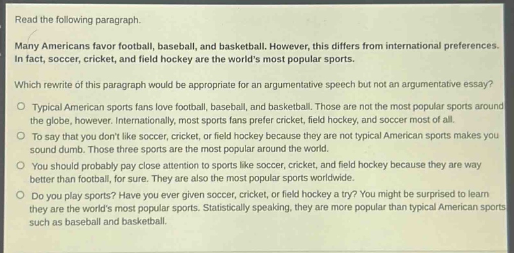 read the following paragraph.\nmany americans favor football, baseball, and basketball. however, this differs from international preferences. in fact, soccer, cricket, and field hockey are the worlds most popular sports.\nwhich rewrite of this paragraph would be appropriate for an argumentative speech but not an argumentative essay?\no typical american sports fans love football, baseball, and basketball. those are not the most popular sports around the globe, however. internationally, most sports fans prefer cricket, field hockey, and soccer most of all.\no to say that you dont like soccer, cricket, or field hockey because they are not typical american sports makes you sound dumb. those three sports are the most popular around the world.\no you should probably pay close attention to sports like soccer, cricket, and field hockey because they are way better than football, for sure. they are also the most popular sports worldwide.\no do you play sports? have you ever given soccer, cricket, or field hockey a try? you might be surprised to learn they are the worlds most popular sports. statistically speaking, they are more popular than typical american sports such as baseball and basketball.
