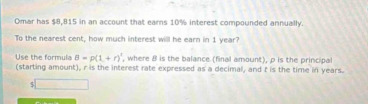 omar has $8,815 in an account that earns 10% interest compounded annually. to the nearest cent, how much interest will he earn in 1 year? use the formula $b = p(1 + r)^t$, where $b$ is the balance (final amount), $p$ is the principal (starting amount), $r$ is the interest rate expressed as a decimal, and $t$ is the time in years.