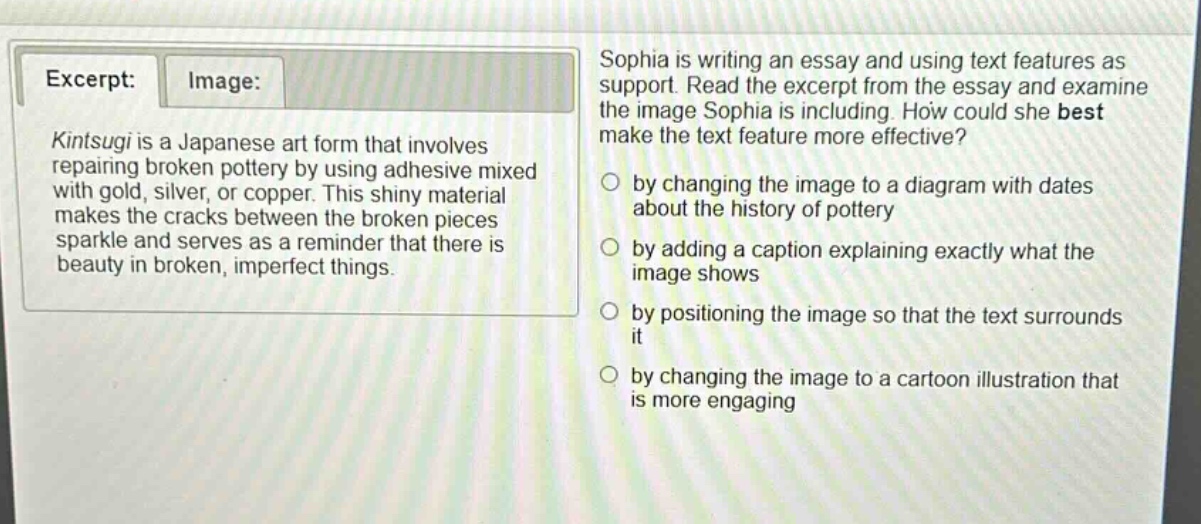 excerpt: kintsugi is a japanese art form that involves repairing broken pottery by using adhesive mixed with gold, silver, or copper. this shiny material makes the cracks between the broken pieces sparkle and serves as a reminder that there is beauty in broken, imperfect things. image: sophia is writing an essay and using text features as support. read the excerpt from the essay and examine the image sophia is including. how could she best make the text feature more effective? by changing the image to a diagram with dates about the history of pottery by adding a caption explaining exactly what the image shows by positioning the image so that the text surrounds it by changing the image to a cartoon illustration that is more engaging