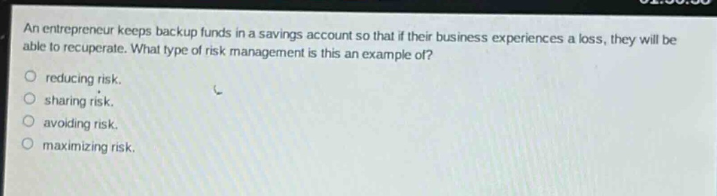 an entrepreneur keeps backup funds in a savings account so that if their business experiences a loss, they will be able to recuperate. what type of risk management is this an example of?\no reducing risk.\no sharing risk.\no avoiding risk.\no maximizing risk.