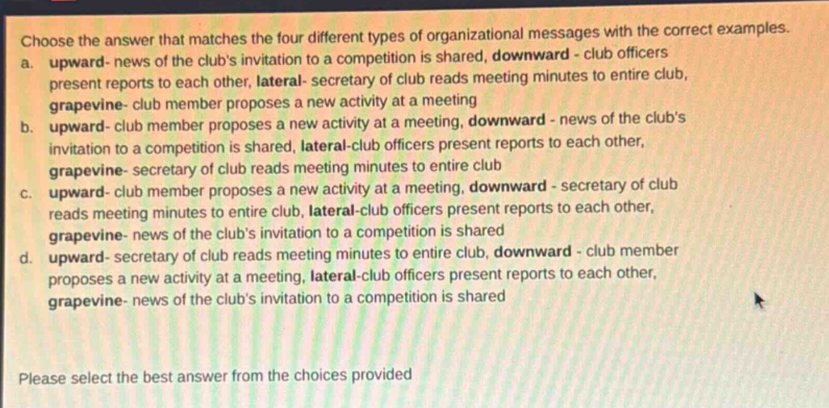 choose the answer that matches the four different types of organizational messages with the correct examples.\na. upward - news of the clubs invitation to a competition is shared, downward - club officers present reports to each other, lateral - secretary of club reads meeting minutes to entire club, grapevine - club member proposes a new activity at a meeting\nb. upward - club member proposes a new activity at a meeting, downward - news of the clubs invitation to a competition is shared, lateral - club officers present reports to each other, grapevine - secretary of club reads meeting minutes to entire club\nc. upward - club member proposes a new activity at a meeting, downward - secretary of club reads meeting minutes to entire club, lateral - club officers present reports to each other, grapevine - news of the clubs invitation to a competition is shared\nd. upward - secretary of club reads meeting minutes to entire club, downward - club member proposes a new activity at a meeting, lateral - club officers present reports to each other, grapevine - news of the clubs invitation to a competition is shared\nplease select the best answer from the choices provided