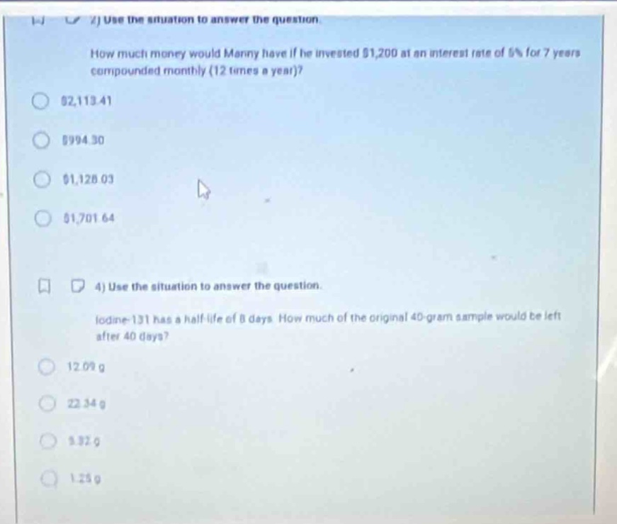 2) use the situation to answer the question. how much money would manny have if he invested $1,200 at an interest rate of 6% for 7 years compounded monthly (12 times a year)? $2,113.41 $994.30 $1,128.03 $1,701.64 4) use the situation to answer the question. iodine - 131 has a half - life of 8 days. how much of the original 40 - gram sample would be left after 40 days? 12.09 g 22.34 g 3.32 g 1.25 g