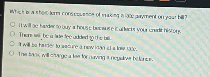 which is a short - term consequence of making a late payment on your bill?\no it will be harder to buy a house because it affects your credit history.\no there will be a late fee added to the bill.\no it will be harder to secure a new loan at a low rate.\no the bank will charge a fee for having a negative balance.