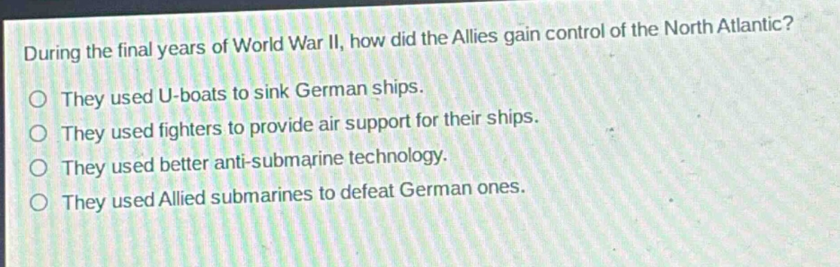 during the final years of world war ii, how did the allies gain control of the north atlantic?\nthey used u - boats to sink german ships.\nthey used fighters to provide air support for their ships.\nthey used better anti - submarine technology.\nthey used allied submarines to defeat german ones.