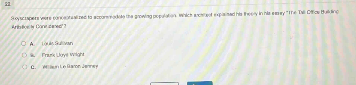 22\nskyscrapers were conceptualized to accommodate the growing population. which architect explained his theory in his essay \the tall office building artistically considered\?\n○ a. louis sullivan\n○ b. frank lloyd wright\n○ c. william le baron jenney