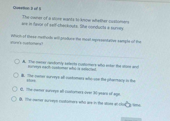 question 3 of 5\nthe owner of a store wants to know whether customers are in favor of self - checkouts. she conducts a survey.\nwhich of these methods will produce the most representative sample of the stores customers?\na. the owner randomly selects customers who enter the store and surveys each customer who is selected.\nb. the owner surveys all customers who use the pharmacy in the store.\nc. the owner surveys all customers over 30 years of age.\nd. the owner surveys customers who are in the store at close time.