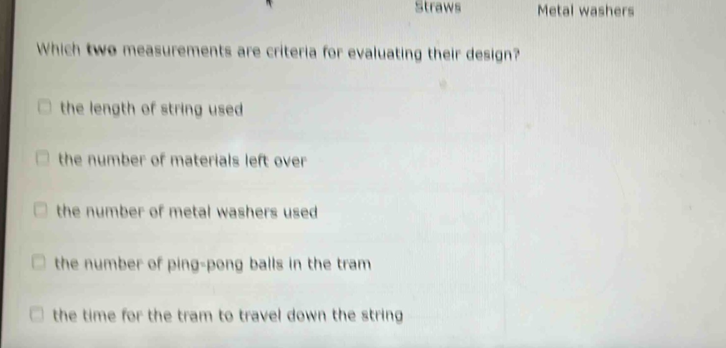 which two measurements are criteria for evaluating their design?\n□ the length of string used\n□ the number of materials left over\n□ the number of metal washers used\n□ the number of ping - pong balls in the tram\n□ the time for the tram to travel down the string