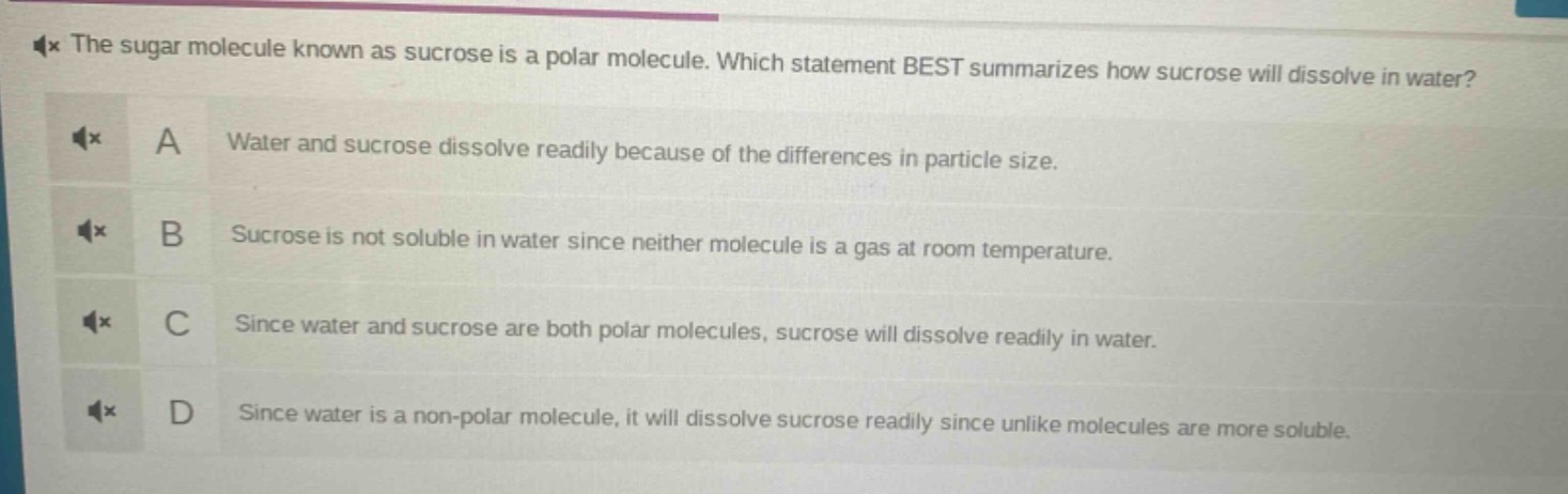 the sugar molecule known as sucrose is a polar molecule. which statement best summarizes how sucrose will dissolve in water? a water and sucrose dissolve readily because of the differences in particle size. b sucrose is not soluble in water since neither molecule is a gas at room temperature. c since water and sucrose are both polar molecules, sucrose will dissolve readily in water. d since water is a non - polar molecule, it will dissolve sucrose readily since unlike molecules are more soluble.