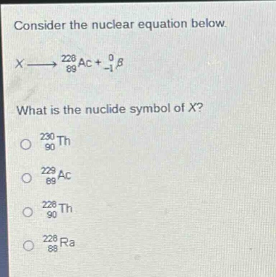 consider the nuclear equation below.\nx $longrightarrow$ $_{89}^{228}$ac + $_{-1}^{0}$β\nwhat is the nuclide symbol of x?\n$_{90}^{230}$th\n$_{89}^{229}$ac\n$_{90}^{228}$th\n$_{88}^{228}$ra