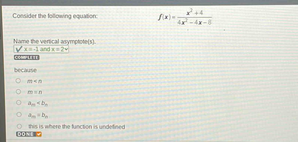 consider the following equation: $f(x)=\frac{x^{2}+4}{4x^{2}-4x - 8}$. name the vertical asymptote(s). $x=-1$ and $x = 2$ complete because $m < n$ $m=n$ $a_{m}<b_{n}$ $a_{m}=b_{n}$ this is where the function is undefined done