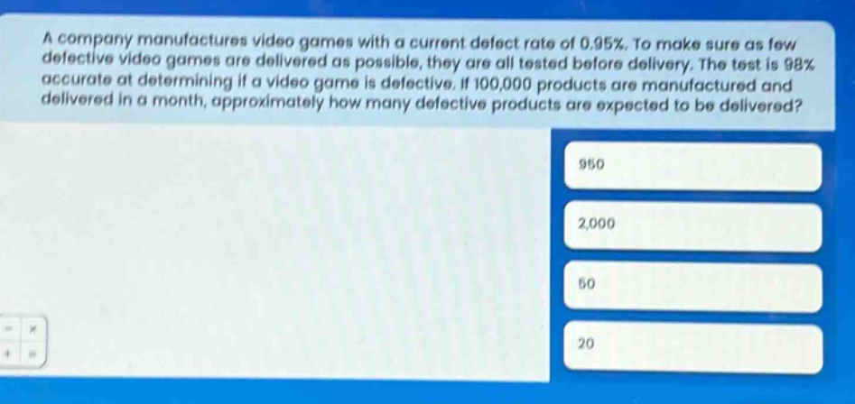 a company manufactures video games with a current defect rate of 0.95%. to make sure as few defective video games are delivered as possible, they are all tested before delivery. the test is 98% accurate at determining if a video game is defective. if 100,000 products are manufactured and delivered in a month, approximately how many defective products are expected to be delivered? 950 2,000 50 20