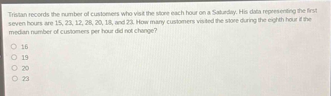 tristan records the number of customers who visit the store each hour on a saturday. his data representing the first seven hours are 15, 23, 12, 28, 20, 18, and 23. how many customers visited the store during the eighth hour if the median number of customers per hour did not change?\no 16\no 19\no 20\no 23