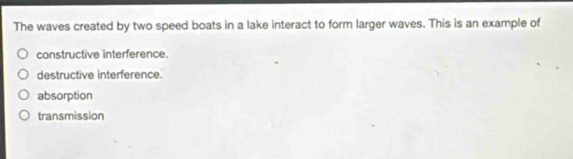 the waves created by two speed boats in a lake interact to form larger waves. this is an example of\no constructive interference.\no destructive interference.\no absorption\no transmission