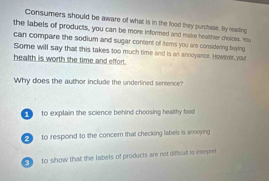 consumers should be aware of what is in the food they purchase. by reading the labels of products, you can be more informed and make healthier choices. you can compare the sodium and sugar content of items you are considering buying. some will say that this takes too much time and is an annoyance. however, your health is worth the time and effort. why does the author include the underlined sentence? 1 to explain the science behind choosing healthy food 2 to respond to the concern that checking labels is annoying 3 to show that the labels of products are not difficult to interpret