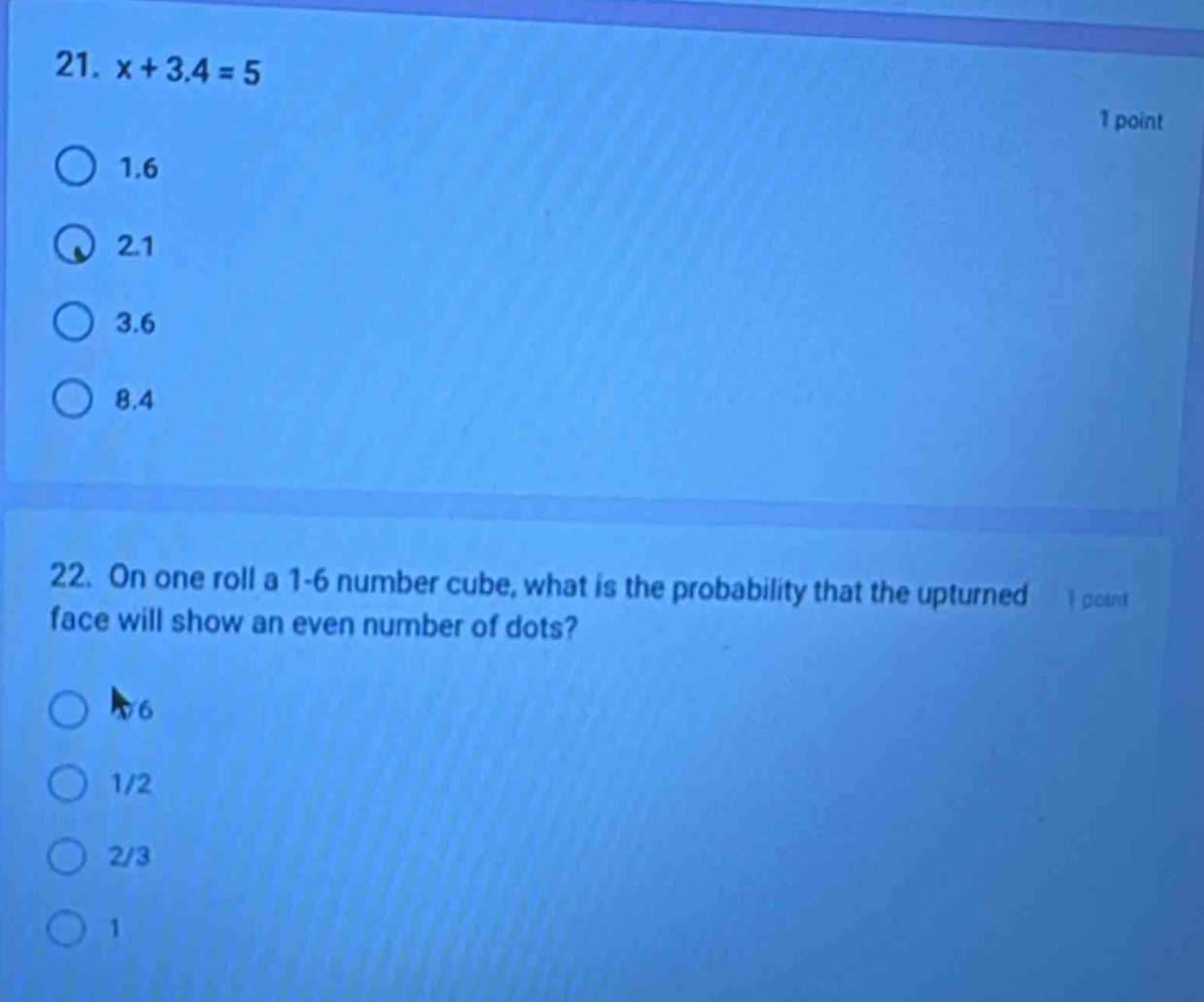 21. x + 3.4 = 5\n1 point\n1.6\n2.1\n3.6\n8.4\n22. on one roll a 1 - 6 number cube, what is the probability that the upturned face will show an even number of dots?\n1 point\n1/6\n1/2\n2/3\n1