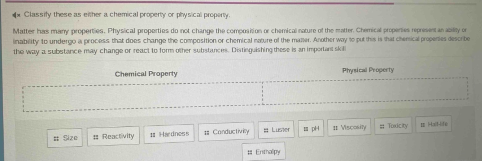classify these as either a chemical property or physical property. matter has many properties. physical properties do not change the composition or chemical nature of the matter. chemical properties represent an ability or inability to undergo a process that does change the composition or chemical nature of the matter. another way to put this is that chemical properties describe the way a substance may change or react to form other substances. distinguishing these is an important skill\n\nchemical property\n\nphysical property\n\nsize reactivity hardness conductivity luster ph viscosity toxicity half - life enthalpy