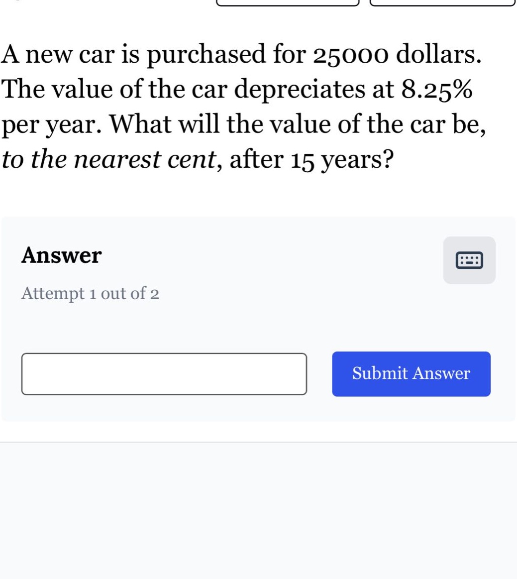 a new car is purchased for 25000 dollars. the value of the car depreciates at 8.25% per year. what will the value of the car be, to the nearest cent, after 15 years? answer attempt 1 out of 2